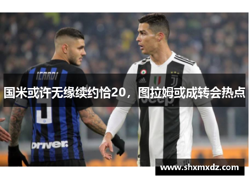 国米或许无缘续约恰20，图拉姆或成转会热点